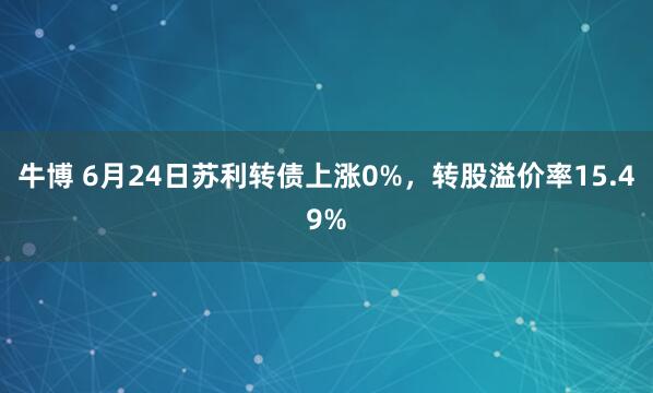 牛博 6月24日苏利转债上涨0%，转股溢价率15.49%