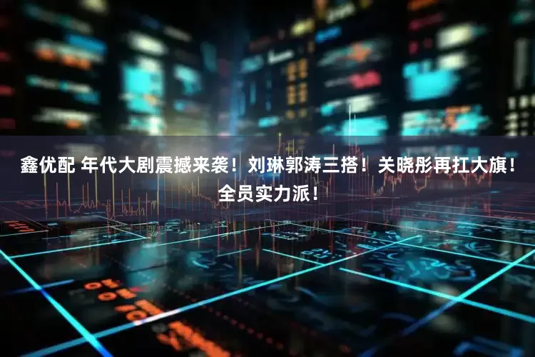 鑫优配 年代大剧震撼来袭！刘琳郭涛三搭！关晓彤再扛大旗！全员实力派！