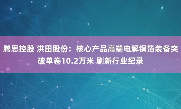 腾思控股 洪田股份：核心产品高端电解铜箔装备突破单卷10.2万米 刷新行业纪录
