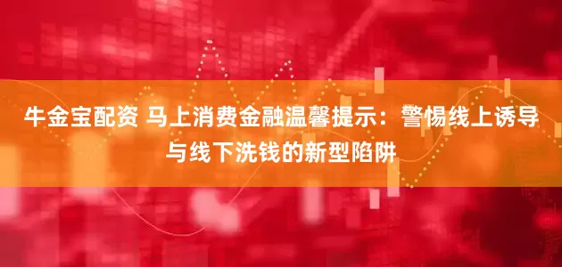 牛金宝配资 马上消费金融温馨提示：警惕线上诱导与线下洗钱的新型陷阱