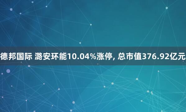 德邦国际 潞安环能10.04%涨停, 总市值376.92亿元