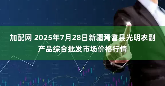 加配网 2025年7月28日新疆焉耆县光明农副产品综合批发市场价格行情