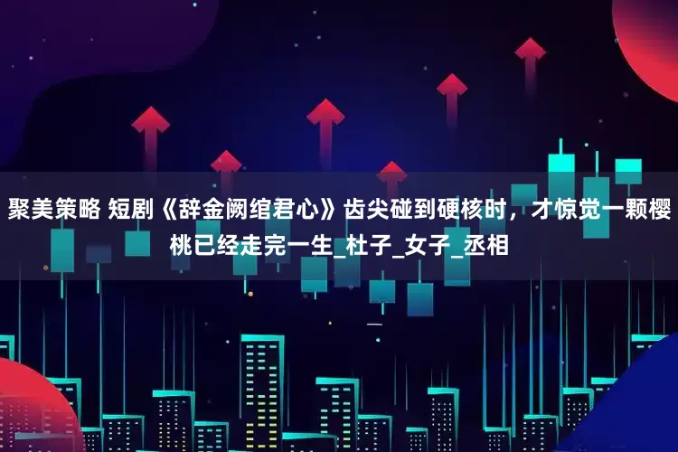 聚美策略 短剧《辞金阙绾君心》齿尖碰到硬核时，才惊觉一颗樱桃已经走完一生_杜子_女子_丞相