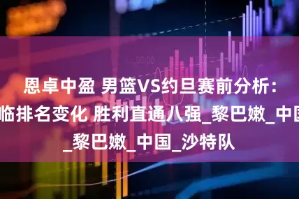 恩卓中盈 男篮VS约旦赛前分析：输球将面临排名变化 胜利直通八强_黎巴嫩_中国_沙特队