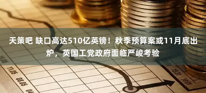 天策吧 缺口高达510亿英镑！秋季预算案或11月底出炉，英国工党政府面临严峻考验