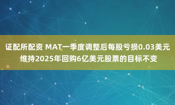 证配所配资 MAT一季度调整后每股亏损0.03美元 维持2025年回购6亿美元股票的目标不变