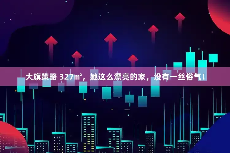 大旗策略 327㎡，她这么漂亮的家，没有一丝俗气！