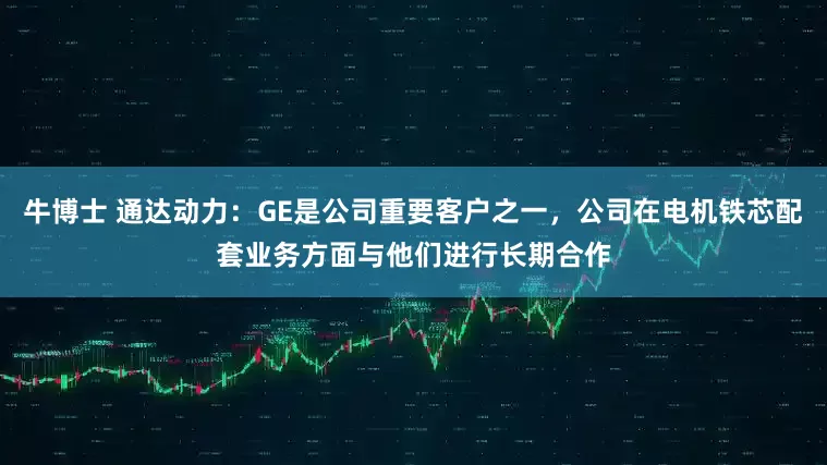 牛博士 通达动力：GE是公司重要客户之一，公司在电机铁芯配套业务方面与他们进行长期合作