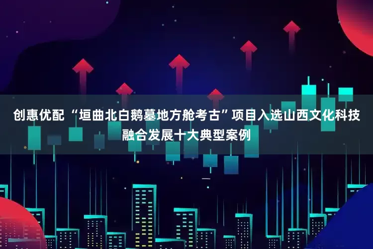 创惠优配 “垣曲北白鹅墓地方舱考古”项目入选山西文化科技融合发展十大典型案例