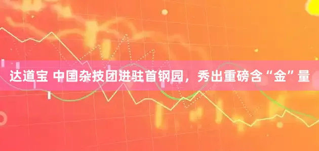 达道宝 中国杂技团进驻首钢园,秀出重磅含“金”量