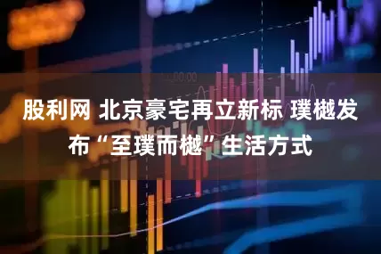 股利网 北京豪宅再立新标 璞樾发布“至璞而樾”生活方式